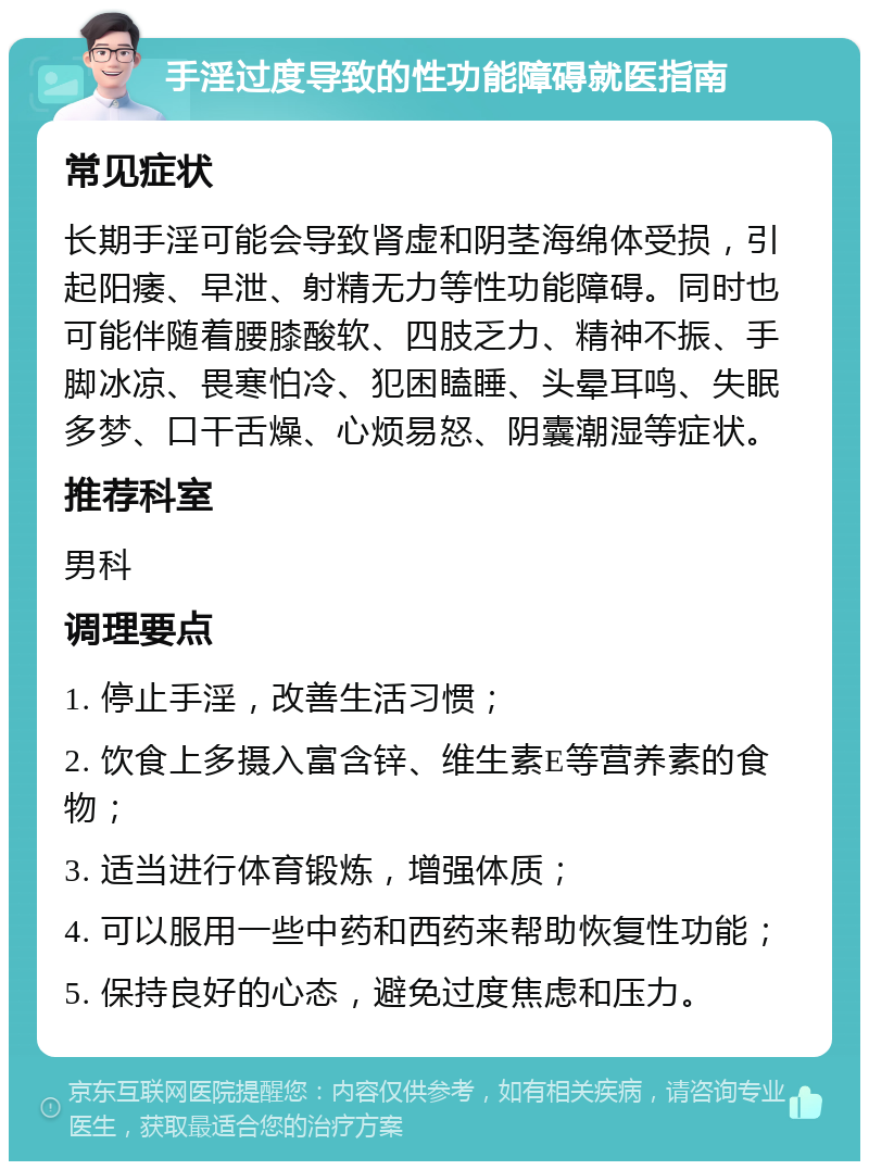 手淫过度导致的性功能障碍就医指南 常见症状 长期手淫可能会导致肾虚和阴茎海绵体受损，引起阳痿、早泄、射精无力等性功能障碍。同时也可能伴随着腰膝酸软、四肢乏力、精神不振、手脚冰凉、畏寒怕冷、犯困瞌睡、头晕耳鸣、失眠多梦、口干舌燥、心烦易怒、阴囊潮湿等症状。 推荐科室 男科 调理要点 1. 停止手淫，改善生活习惯； 2. 饮食上多摄入富含锌、维生素E等营养素的食物； 3. 适当进行体育锻炼，增强体质； 4. 可以服用一些中药和西药来帮助恢复性功能； 5. 保持良好的心态，避免过度焦虑和压力。