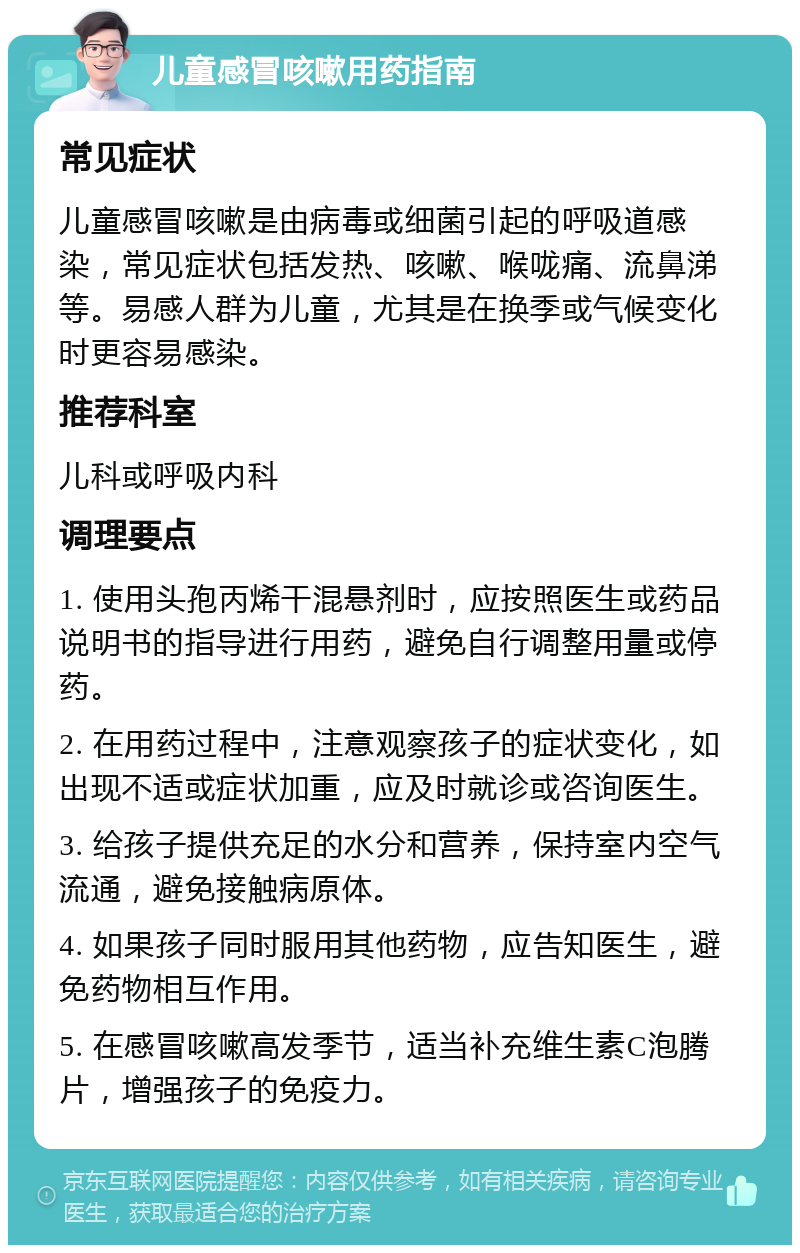 儿童感冒咳嗽用药指南 常见症状 儿童感冒咳嗽是由病毒或细菌引起的呼吸道感染，常见症状包括发热、咳嗽、喉咙痛、流鼻涕等。易感人群为儿童，尤其是在换季或气候变化时更容易感染。 推荐科室 儿科或呼吸内科 调理要点 1. 使用头孢丙烯干混悬剂时，应按照医生或药品说明书的指导进行用药，避免自行调整用量或停药。 2. 在用药过程中，注意观察孩子的症状变化，如出现不适或症状加重，应及时就诊或咨询医生。 3. 给孩子提供充足的水分和营养，保持室内空气流通，避免接触病原体。 4. 如果孩子同时服用其他药物，应告知医生，避免药物相互作用。 5. 在感冒咳嗽高发季节，适当补充维生素C泡腾片，增强孩子的免疫力。