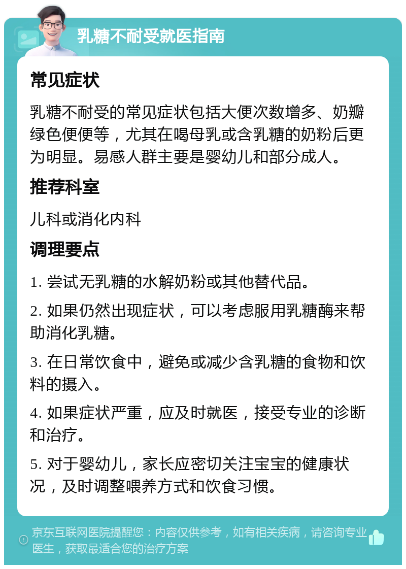 乳糖不耐受就医指南 常见症状 乳糖不耐受的常见症状包括大便次数增多、奶瓣绿色便便等，尤其在喝母乳或含乳糖的奶粉后更为明显。易感人群主要是婴幼儿和部分成人。 推荐科室 儿科或消化内科 调理要点 1. 尝试无乳糖的水解奶粉或其他替代品。 2. 如果仍然出现症状，可以考虑服用乳糖酶来帮助消化乳糖。 3. 在日常饮食中，避免或减少含乳糖的食物和饮料的摄入。 4. 如果症状严重，应及时就医，接受专业的诊断和治疗。 5. 对于婴幼儿，家长应密切关注宝宝的健康状况，及时调整喂养方式和饮食习惯。