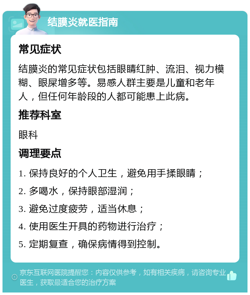 结膜炎就医指南 常见症状 结膜炎的常见症状包括眼睛红肿、流泪、视力模糊、眼屎增多等。易感人群主要是儿童和老年人，但任何年龄段的人都可能患上此病。 推荐科室 眼科 调理要点 1. 保持良好的个人卫生，避免用手揉眼睛； 2. 多喝水，保持眼部湿润； 3. 避免过度疲劳，适当休息； 4. 使用医生开具的药物进行治疗； 5. 定期复查，确保病情得到控制。