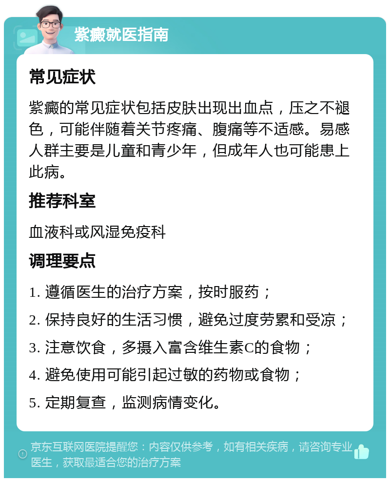 紫癜就医指南 常见症状 紫癜的常见症状包括皮肤出现出血点，压之不褪色，可能伴随着关节疼痛、腹痛等不适感。易感人群主要是儿童和青少年，但成年人也可能患上此病。 推荐科室 血液科或风湿免疫科 调理要点 1. 遵循医生的治疗方案，按时服药； 2. 保持良好的生活习惯，避免过度劳累和受凉； 3. 注意饮食，多摄入富含维生素C的食物； 4. 避免使用可能引起过敏的药物或食物； 5. 定期复查，监测病情变化。