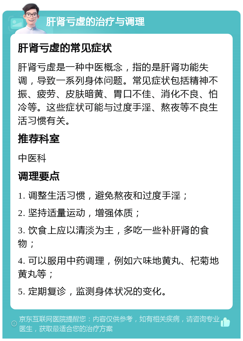 肝肾亏虚的治疗与调理 肝肾亏虚的常见症状 肝肾亏虚是一种中医概念，指的是肝肾功能失调，导致一系列身体问题。常见症状包括精神不振、疲劳、皮肤暗黄、胃口不佳、消化不良、怕冷等。这些症状可能与过度手淫、熬夜等不良生活习惯有关。 推荐科室 中医科 调理要点 1. 调整生活习惯，避免熬夜和过度手淫； 2. 坚持适量运动，增强体质； 3. 饮食上应以清淡为主，多吃一些补肝肾的食物； 4. 可以服用中药调理，例如六味地黄丸、杞菊地黄丸等； 5. 定期复诊，监测身体状况的变化。