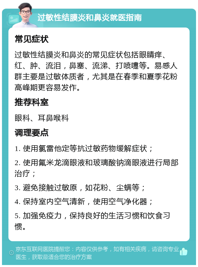 过敏性结膜炎和鼻炎就医指南 常见症状 过敏性结膜炎和鼻炎的常见症状包括眼睛痒、红、肿、流泪，鼻塞、流涕、打喷嚏等。易感人群主要是过敏体质者，尤其是在春季和夏季花粉高峰期更容易发作。 推荐科室 眼科、耳鼻喉科 调理要点 1. 使用氯雷他定等抗过敏药物缓解症状； 2. 使用氟米龙滴眼液和玻璃酸钠滴眼液进行局部治疗； 3. 避免接触过敏原，如花粉、尘螨等； 4. 保持室内空气清新，使用空气净化器； 5. 加强免疫力，保持良好的生活习惯和饮食习惯。