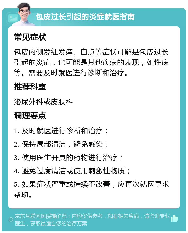 包皮过长引起的炎症就医指南 常见症状 包皮内侧发红发痒、白点等症状可能是包皮过长引起的炎症，也可能是其他疾病的表现，如性病等。需要及时就医进行诊断和治疗。 推荐科室 泌尿外科或皮肤科 调理要点 1. 及时就医进行诊断和治疗； 2. 保持局部清洁，避免感染； 3. 使用医生开具的药物进行治疗； 4. 避免过度清洁或使用刺激性物质； 5. 如果症状严重或持续不改善，应再次就医寻求帮助。