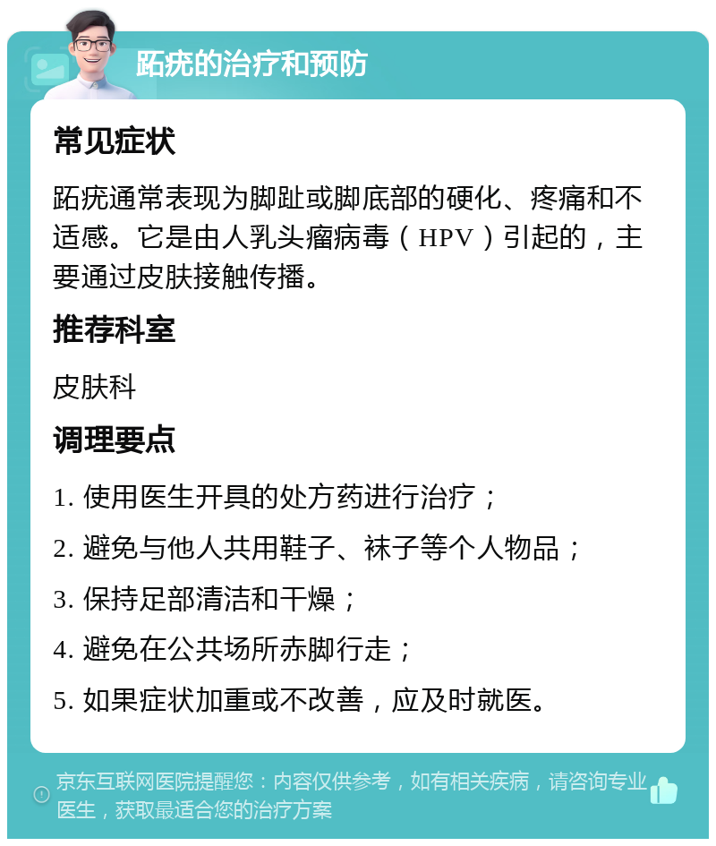 跖疣的治疗和预防 常见症状 跖疣通常表现为脚趾或脚底部的硬化、疼痛和不适感。它是由人乳头瘤病毒（HPV）引起的，主要通过皮肤接触传播。 推荐科室 皮肤科 调理要点 1. 使用医生开具的处方药进行治疗； 2. 避免与他人共用鞋子、袜子等个人物品； 3. 保持足部清洁和干燥； 4. 避免在公共场所赤脚行走； 5. 如果症状加重或不改善，应及时就医。