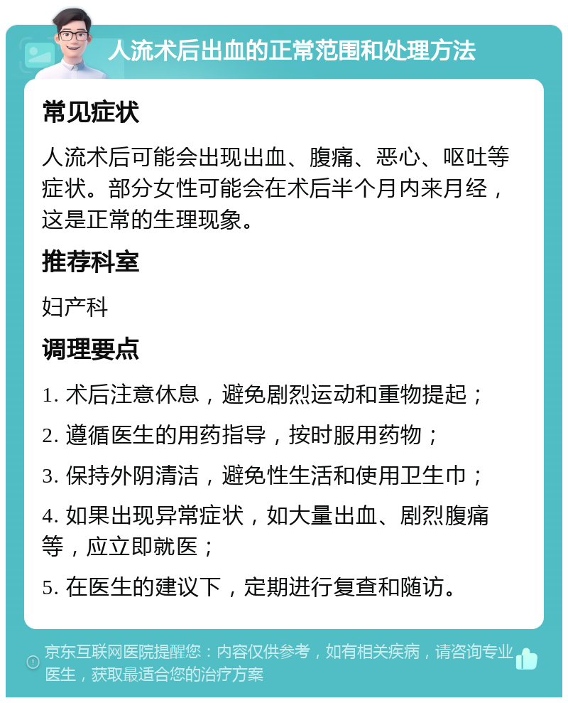 人流术后出血的正常范围和处理方法 常见症状 人流术后可能会出现出血、腹痛、恶心、呕吐等症状。部分女性可能会在术后半个月内来月经，这是正常的生理现象。 推荐科室 妇产科 调理要点 1. 术后注意休息，避免剧烈运动和重物提起； 2. 遵循医生的用药指导，按时服用药物； 3. 保持外阴清洁，避免性生活和使用卫生巾； 4. 如果出现异常症状，如大量出血、剧烈腹痛等，应立即就医； 5. 在医生的建议下，定期进行复查和随访。