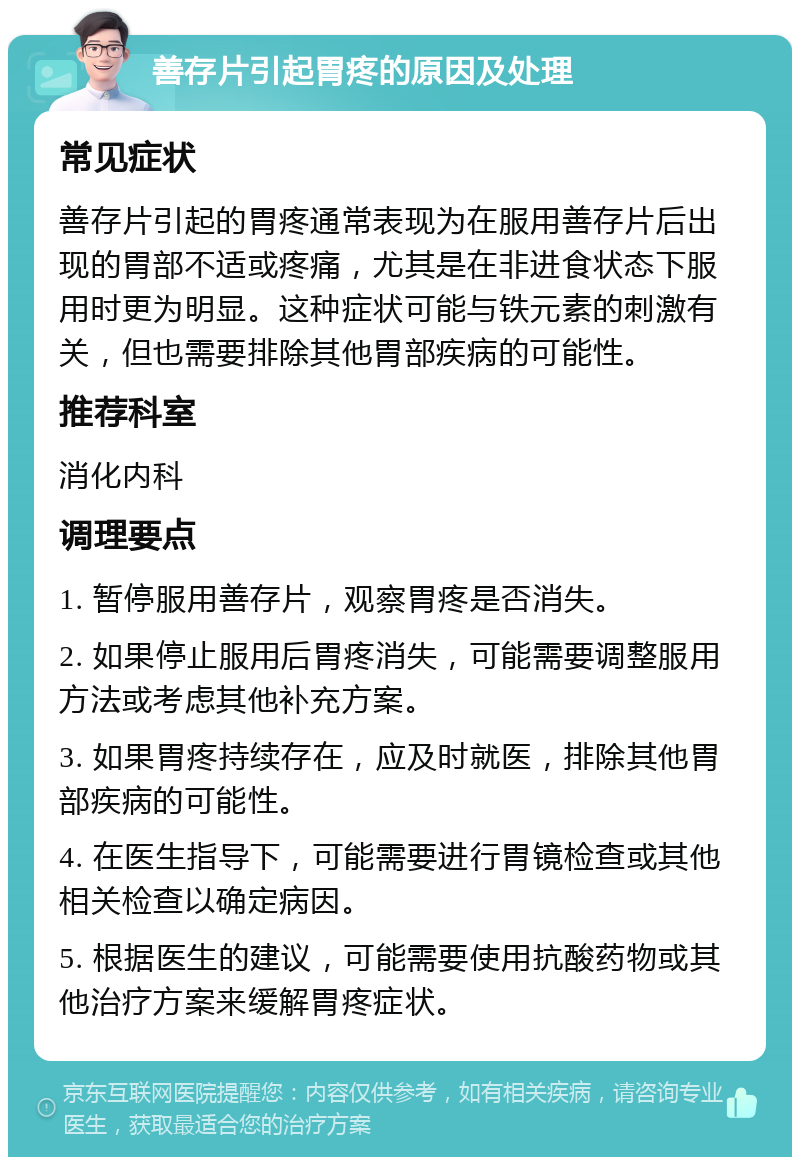 善存片引起胃疼的原因及处理 常见症状 善存片引起的胃疼通常表现为在服用善存片后出现的胃部不适或疼痛，尤其是在非进食状态下服用时更为明显。这种症状可能与铁元素的刺激有关，但也需要排除其他胃部疾病的可能性。 推荐科室 消化内科 调理要点 1. 暂停服用善存片，观察胃疼是否消失。 2. 如果停止服用后胃疼消失，可能需要调整服用方法或考虑其他补充方案。 3. 如果胃疼持续存在，应及时就医，排除其他胃部疾病的可能性。 4. 在医生指导下，可能需要进行胃镜检查或其他相关检查以确定病因。 5. 根据医生的建议，可能需要使用抗酸药物或其他治疗方案来缓解胃疼症状。