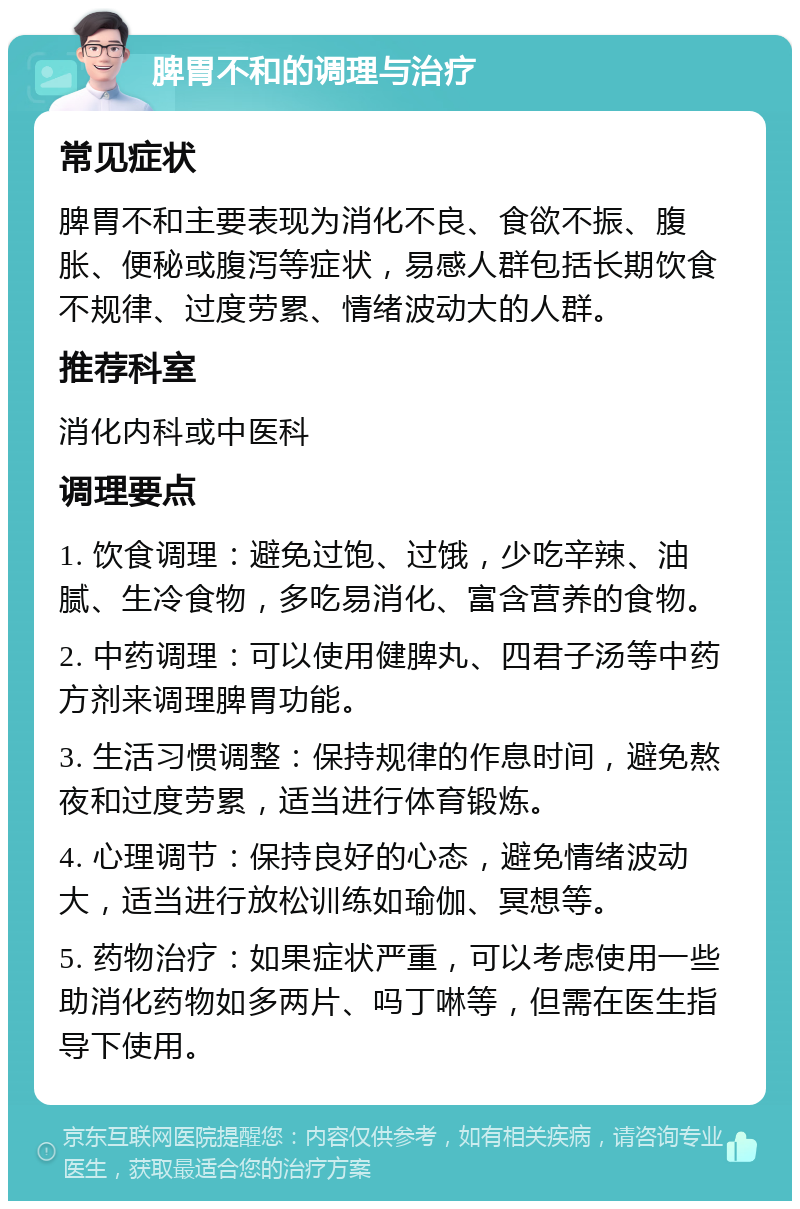 脾胃不和的调理与治疗 常见症状 脾胃不和主要表现为消化不良、食欲不振、腹胀、便秘或腹泻等症状，易感人群包括长期饮食不规律、过度劳累、情绪波动大的人群。 推荐科室 消化内科或中医科 调理要点 1. 饮食调理：避免过饱、过饿，少吃辛辣、油腻、生冷食物，多吃易消化、富含营养的食物。 2. 中药调理：可以使用健脾丸、四君子汤等中药方剂来调理脾胃功能。 3. 生活习惯调整：保持规律的作息时间，避免熬夜和过度劳累，适当进行体育锻炼。 4. 心理调节：保持良好的心态，避免情绪波动大，适当进行放松训练如瑜伽、冥想等。 5. 药物治疗：如果症状严重，可以考虑使用一些助消化药物如多两片、吗丁啉等，但需在医生指导下使用。