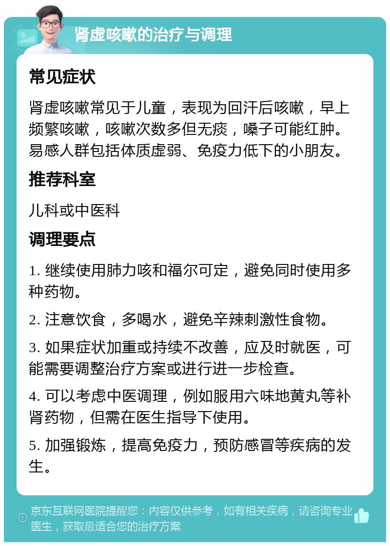 肾虚咳嗽的治疗与调理 常见症状 肾虚咳嗽常见于儿童，表现为回汗后咳嗽，早上频繁咳嗽，咳嗽次数多但无痰，嗓子可能红肿。易感人群包括体质虚弱、免疫力低下的小朋友。 推荐科室 儿科或中医科 调理要点 1. 继续使用肺力咳和福尔可定，避免同时使用多种药物。 2. 注意饮食，多喝水，避免辛辣刺激性食物。 3. 如果症状加重或持续不改善，应及时就医，可能需要调整治疗方案或进行进一步检查。 4. 可以考虑中医调理，例如服用六味地黄丸等补肾药物，但需在医生指导下使用。 5. 加强锻炼，提高免疫力，预防感冒等疾病的发生。