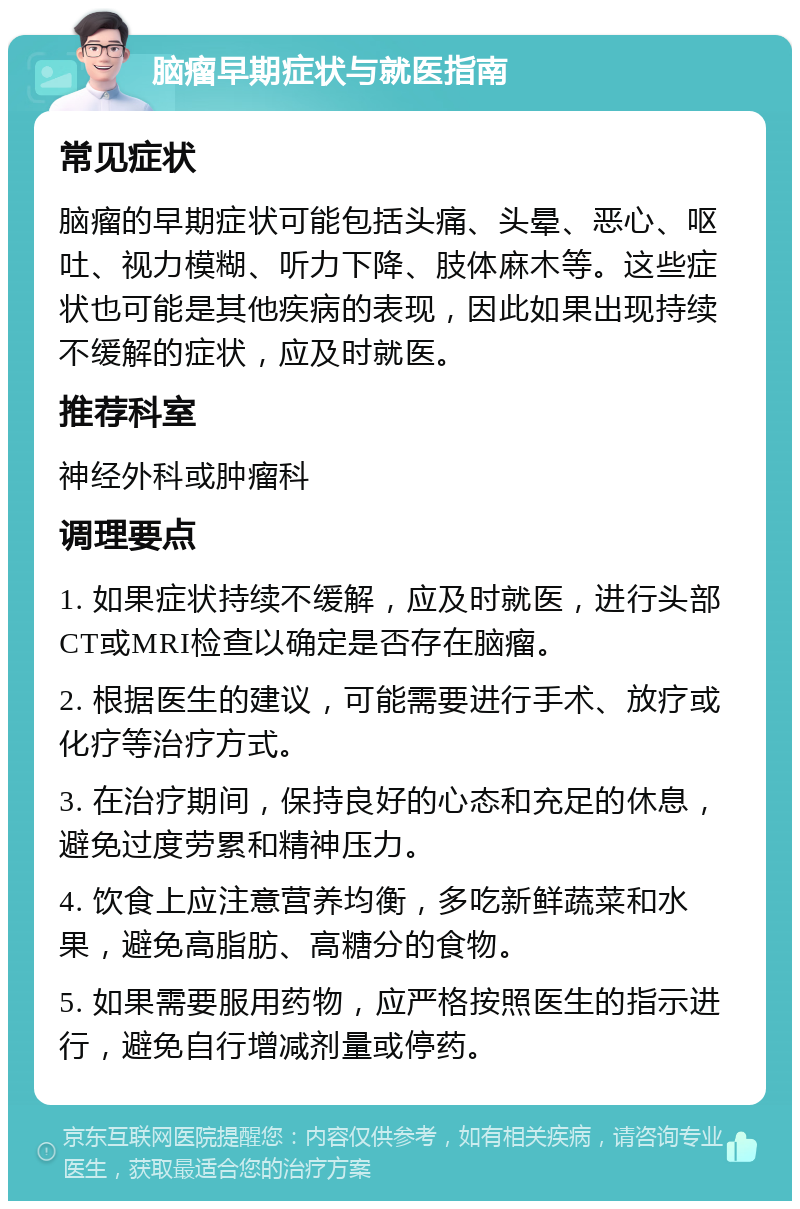 脑瘤早期症状与就医指南 常见症状 脑瘤的早期症状可能包括头痛、头晕、恶心、呕吐、视力模糊、听力下降、肢体麻木等。这些症状也可能是其他疾病的表现，因此如果出现持续不缓解的症状，应及时就医。 推荐科室 神经外科或肿瘤科 调理要点 1. 如果症状持续不缓解，应及时就医，进行头部CT或MRI检查以确定是否存在脑瘤。 2. 根据医生的建议，可能需要进行手术、放疗或化疗等治疗方式。 3. 在治疗期间，保持良好的心态和充足的休息，避免过度劳累和精神压力。 4. 饮食上应注意营养均衡，多吃新鲜蔬菜和水果，避免高脂肪、高糖分的食物。 5. 如果需要服用药物，应严格按照医生的指示进行，避免自行增减剂量或停药。