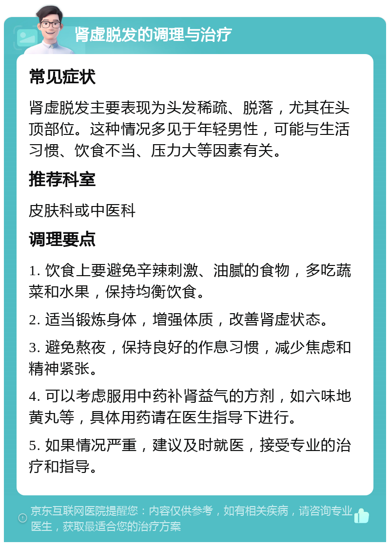 肾虚脱发的调理与治疗 常见症状 肾虚脱发主要表现为头发稀疏、脱落，尤其在头顶部位。这种情况多见于年轻男性，可能与生活习惯、饮食不当、压力大等因素有关。 推荐科室 皮肤科或中医科 调理要点 1. 饮食上要避免辛辣刺激、油腻的食物，多吃蔬菜和水果，保持均衡饮食。 2. 适当锻炼身体，增强体质，改善肾虚状态。 3. 避免熬夜，保持良好的作息习惯，减少焦虑和精神紧张。 4. 可以考虑服用中药补肾益气的方剂，如六味地黄丸等，具体用药请在医生指导下进行。 5. 如果情况严重，建议及时就医，接受专业的治疗和指导。