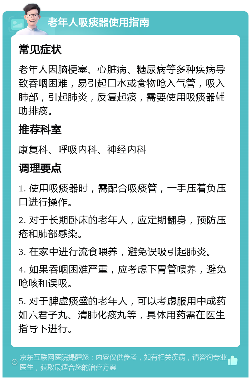 老年人吸痰器使用指南 常见症状 老年人因脑梗塞、心脏病、糖尿病等多种疾病导致吞咽困难，易引起口水或食物呛入气管，吸入肺部，引起肺炎，反复起痰，需要使用吸痰器辅助排痰。 推荐科室 康复科、呼吸内科、神经内科 调理要点 1. 使用吸痰器时，需配合吸痰管，一手压着负压口进行操作。 2. 对于长期卧床的老年人，应定期翻身，预防压疮和肺部感染。 3. 在家中进行流食喂养，避免误吸引起肺炎。 4. 如果吞咽困难严重，应考虑下胃管喂养，避免呛咳和误吸。 5. 对于脾虚痰盛的老年人，可以考虑服用中成药如六君子丸、清肺化痰丸等，具体用药需在医生指导下进行。