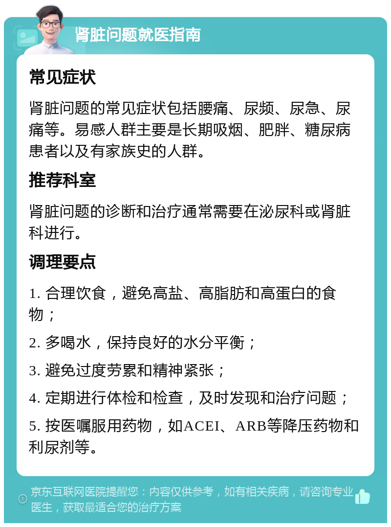 肾脏问题就医指南 常见症状 肾脏问题的常见症状包括腰痛、尿频、尿急、尿痛等。易感人群主要是长期吸烟、肥胖、糖尿病患者以及有家族史的人群。 推荐科室 肾脏问题的诊断和治疗通常需要在泌尿科或肾脏科进行。 调理要点 1. 合理饮食，避免高盐、高脂肪和高蛋白的食物； 2. 多喝水，保持良好的水分平衡； 3. 避免过度劳累和精神紧张； 4. 定期进行体检和检查，及时发现和治疗问题； 5. 按医嘱服用药物，如ACEI、ARB等降压药物和利尿剂等。