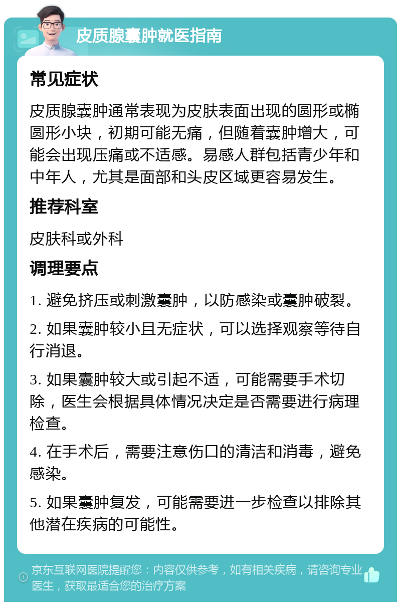 皮质腺囊肿就医指南 常见症状 皮质腺囊肿通常表现为皮肤表面出现的圆形或椭圆形小块，初期可能无痛，但随着囊肿增大，可能会出现压痛或不适感。易感人群包括青少年和中年人，尤其是面部和头皮区域更容易发生。 推荐科室 皮肤科或外科 调理要点 1. 避免挤压或刺激囊肿，以防感染或囊肿破裂。 2. 如果囊肿较小且无症状，可以选择观察等待自行消退。 3. 如果囊肿较大或引起不适，可能需要手术切除，医生会根据具体情况决定是否需要进行病理检查。 4. 在手术后，需要注意伤口的清洁和消毒，避免感染。 5. 如果囊肿复发，可能需要进一步检查以排除其他潜在疾病的可能性。