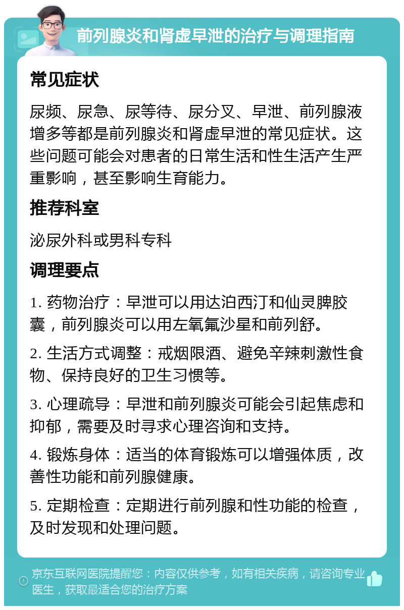 前列腺炎和肾虚早泄的治疗与调理指南 常见症状 尿频、尿急、尿等待、尿分叉、早泄、前列腺液增多等都是前列腺炎和肾虚早泄的常见症状。这些问题可能会对患者的日常生活和性生活产生严重影响，甚至影响生育能力。 推荐科室 泌尿外科或男科专科 调理要点 1. 药物治疗：早泄可以用达泊西汀和仙灵脾胶囊，前列腺炎可以用左氧氟沙星和前列舒。 2. 生活方式调整：戒烟限酒、避免辛辣刺激性食物、保持良好的卫生习惯等。 3. 心理疏导：早泄和前列腺炎可能会引起焦虑和抑郁，需要及时寻求心理咨询和支持。 4. 锻炼身体：适当的体育锻炼可以增强体质，改善性功能和前列腺健康。 5. 定期检查：定期进行前列腺和性功能的检查，及时发现和处理问题。