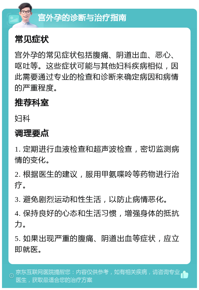 宫外孕的诊断与治疗指南 常见症状 宫外孕的常见症状包括腹痛、阴道出血、恶心、呕吐等。这些症状可能与其他妇科疾病相似，因此需要通过专业的检查和诊断来确定病因和病情的严重程度。 推荐科室 妇科 调理要点 1. 定期进行血液检查和超声波检查，密切监测病情的变化。 2. 根据医生的建议，服用甲氨喋呤等药物进行治疗。 3. 避免剧烈运动和性生活，以防止病情恶化。 4. 保持良好的心态和生活习惯，增强身体的抵抗力。 5. 如果出现严重的腹痛、阴道出血等症状，应立即就医。