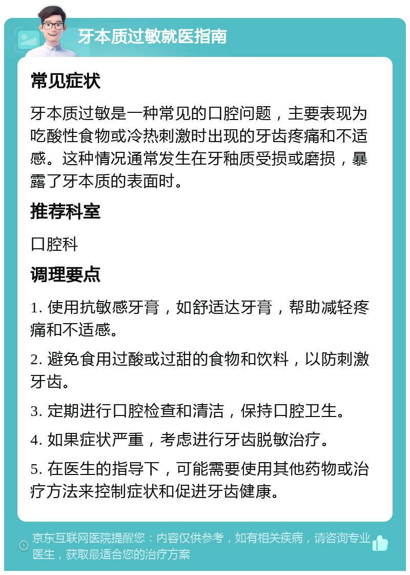 牙本质过敏就医指南 常见症状 牙本质过敏是一种常见的口腔问题，主要表现为吃酸性食物或冷热刺激时出现的牙齿疼痛和不适感。这种情况通常发生在牙釉质受损或磨损，暴露了牙本质的表面时。 推荐科室 口腔科 调理要点 1. 使用抗敏感牙膏，如舒适达牙膏，帮助减轻疼痛和不适感。 2. 避免食用过酸或过甜的食物和饮料，以防刺激牙齿。 3. 定期进行口腔检查和清洁，保持口腔卫生。 4. 如果症状严重，考虑进行牙齿脱敏治疗。 5. 在医生的指导下，可能需要使用其他药物或治疗方法来控制症状和促进牙齿健康。