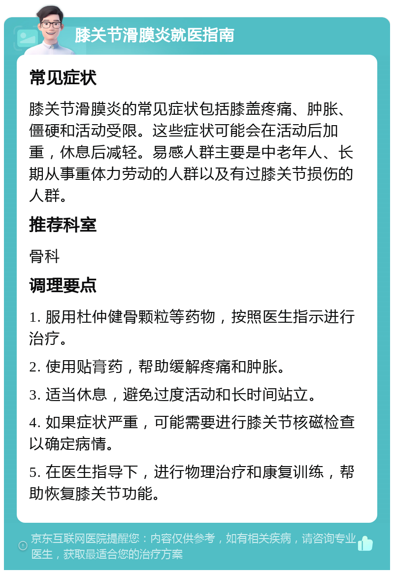 膝关节滑膜炎就医指南 常见症状 膝关节滑膜炎的常见症状包括膝盖疼痛、肿胀、僵硬和活动受限。这些症状可能会在活动后加重，休息后减轻。易感人群主要是中老年人、长期从事重体力劳动的人群以及有过膝关节损伤的人群。 推荐科室 骨科 调理要点 1. 服用杜仲健骨颗粒等药物，按照医生指示进行治疗。 2. 使用贴膏药，帮助缓解疼痛和肿胀。 3. 适当休息，避免过度活动和长时间站立。 4. 如果症状严重，可能需要进行膝关节核磁检查以确定病情。 5. 在医生指导下，进行物理治疗和康复训练，帮助恢复膝关节功能。