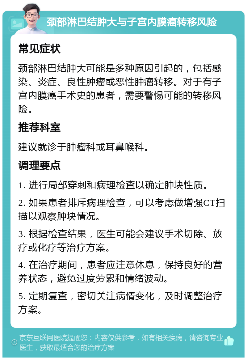 颈部淋巴结肿大与子宫内膜癌转移风险 常见症状 颈部淋巴结肿大可能是多种原因引起的，包括感染、炎症、良性肿瘤或恶性肿瘤转移。对于有子宫内膜癌手术史的患者，需要警惕可能的转移风险。 推荐科室 建议就诊于肿瘤科或耳鼻喉科。 调理要点 1. 进行局部穿刺和病理检查以确定肿块性质。 2. 如果患者排斥病理检查，可以考虑做增强CT扫描以观察肿块情况。 3. 根据检查结果，医生可能会建议手术切除、放疗或化疗等治疗方案。 4. 在治疗期间，患者应注意休息，保持良好的营养状态，避免过度劳累和情绪波动。 5. 定期复查，密切关注病情变化，及时调整治疗方案。