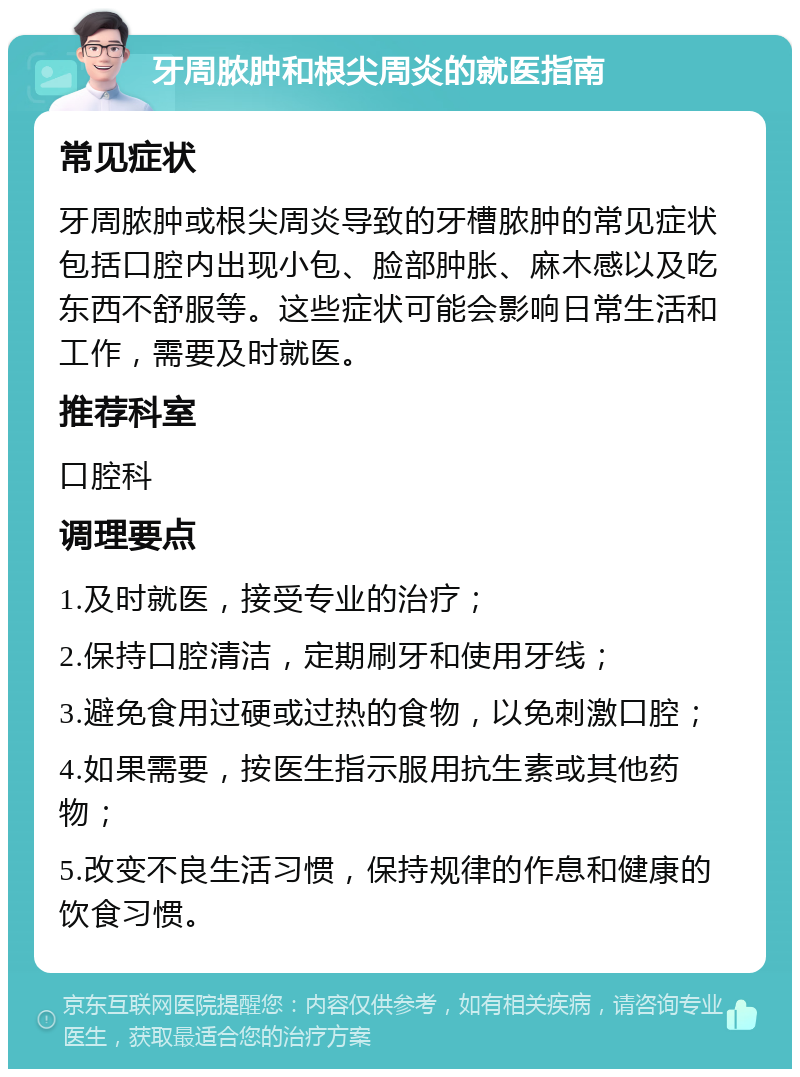 牙周脓肿和根尖周炎的就医指南 常见症状 牙周脓肿或根尖周炎导致的牙槽脓肿的常见症状包括口腔内出现小包、脸部肿胀、麻木感以及吃东西不舒服等。这些症状可能会影响日常生活和工作，需要及时就医。 推荐科室 口腔科 调理要点 1.及时就医，接受专业的治疗； 2.保持口腔清洁，定期刷牙和使用牙线； 3.避免食用过硬或过热的食物，以免刺激口腔； 4.如果需要，按医生指示服用抗生素或其他药物； 5.改变不良生活习惯，保持规律的作息和健康的饮食习惯。