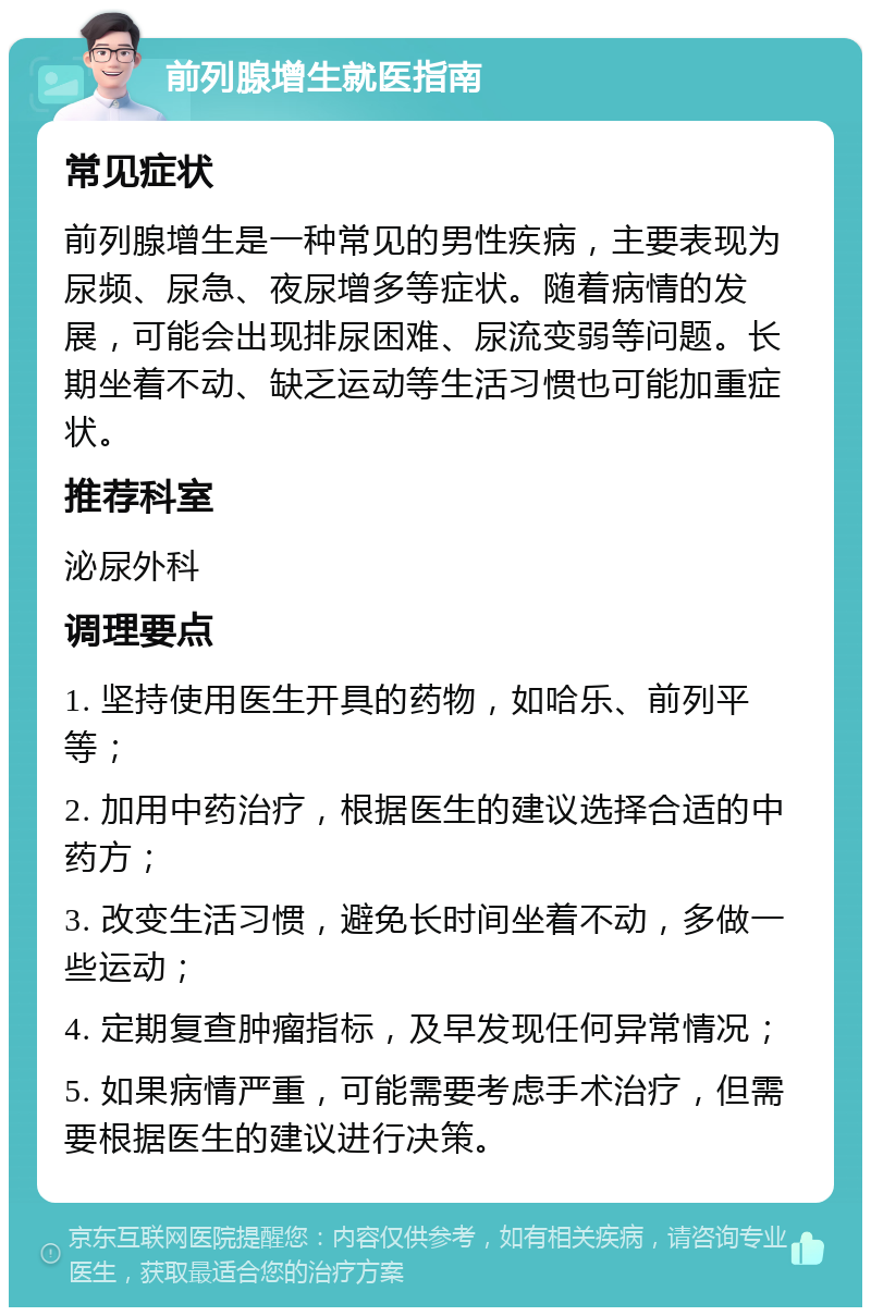 前列腺增生就医指南 常见症状 前列腺增生是一种常见的男性疾病，主要表现为尿频、尿急、夜尿增多等症状。随着病情的发展，可能会出现排尿困难、尿流变弱等问题。长期坐着不动、缺乏运动等生活习惯也可能加重症状。 推荐科室 泌尿外科 调理要点 1. 坚持使用医生开具的药物，如哈乐、前列平等； 2. 加用中药治疗，根据医生的建议选择合适的中药方； 3. 改变生活习惯，避免长时间坐着不动，多做一些运动； 4. 定期复查肿瘤指标，及早发现任何异常情况； 5. 如果病情严重，可能需要考虑手术治疗，但需要根据医生的建议进行决策。