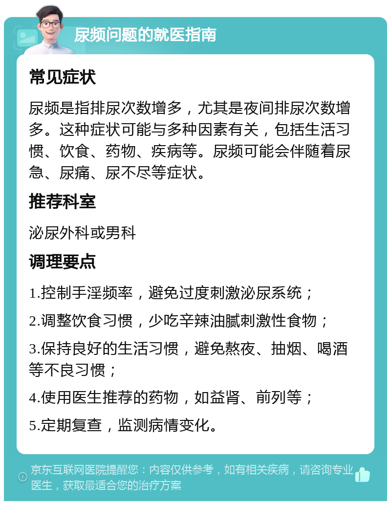 尿频问题的就医指南 常见症状 尿频是指排尿次数增多，尤其是夜间排尿次数增多。这种症状可能与多种因素有关，包括生活习惯、饮食、药物、疾病等。尿频可能会伴随着尿急、尿痛、尿不尽等症状。 推荐科室 泌尿外科或男科 调理要点 1.控制手淫频率，避免过度刺激泌尿系统； 2.调整饮食习惯，少吃辛辣油腻刺激性食物； 3.保持良好的生活习惯，避免熬夜、抽烟、喝酒等不良习惯； 4.使用医生推荐的药物，如益肾、前列等； 5.定期复查，监测病情变化。