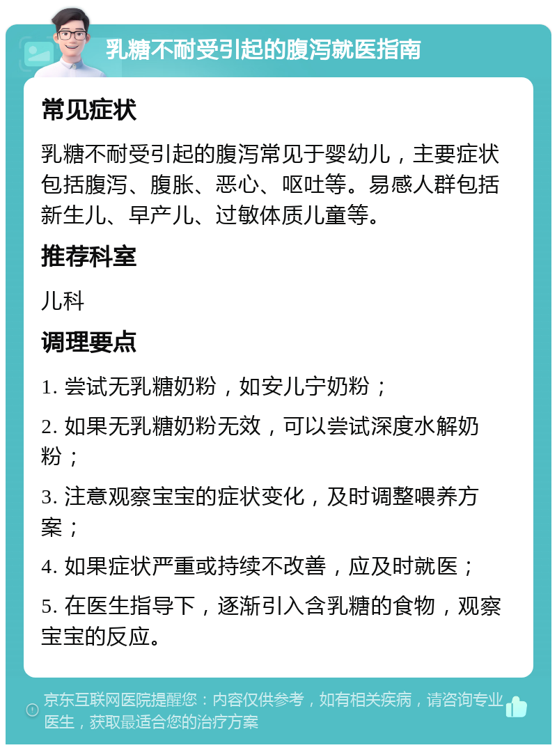 乳糖不耐受引起的腹泻就医指南 常见症状 乳糖不耐受引起的腹泻常见于婴幼儿，主要症状包括腹泻、腹胀、恶心、呕吐等。易感人群包括新生儿、早产儿、过敏体质儿童等。 推荐科室 儿科 调理要点 1. 尝试无乳糖奶粉，如安儿宁奶粉； 2. 如果无乳糖奶粉无效，可以尝试深度水解奶粉； 3. 注意观察宝宝的症状变化，及时调整喂养方案； 4. 如果症状严重或持续不改善，应及时就医； 5. 在医生指导下，逐渐引入含乳糖的食物，观察宝宝的反应。