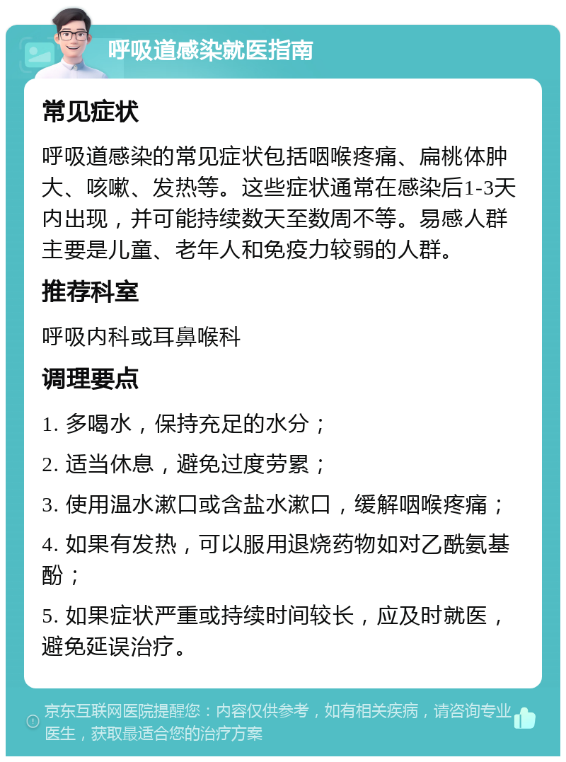 呼吸道感染就医指南 常见症状 呼吸道感染的常见症状包括咽喉疼痛、扁桃体肿大、咳嗽、发热等。这些症状通常在感染后1-3天内出现，并可能持续数天至数周不等。易感人群主要是儿童、老年人和免疫力较弱的人群。 推荐科室 呼吸内科或耳鼻喉科 调理要点 1. 多喝水，保持充足的水分； 2. 适当休息，避免过度劳累； 3. 使用温水漱口或含盐水漱口，缓解咽喉疼痛； 4. 如果有发热，可以服用退烧药物如对乙酰氨基酚； 5. 如果症状严重或持续时间较长，应及时就医，避免延误治疗。