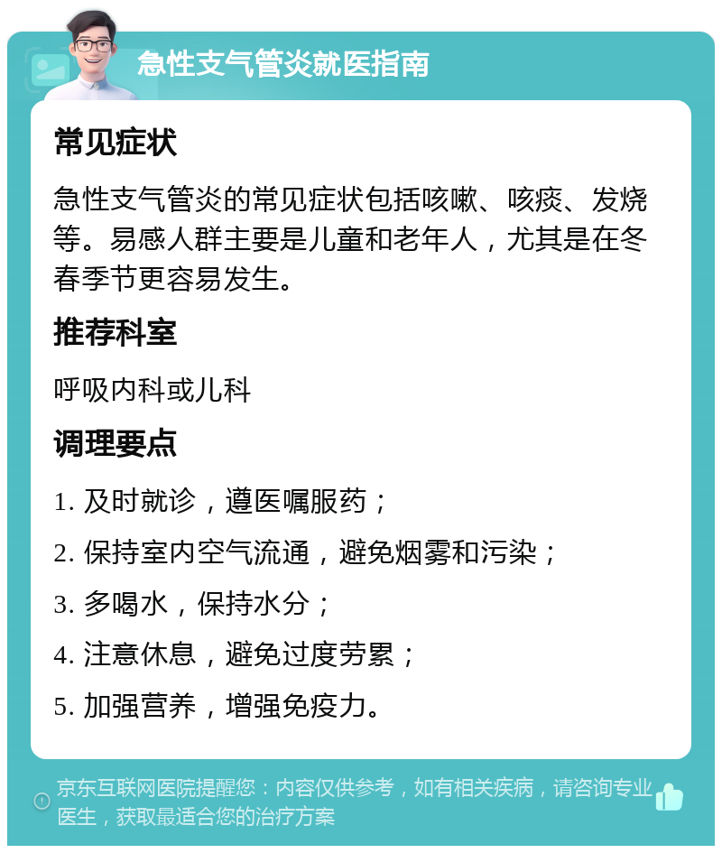 急性支气管炎就医指南 常见症状 急性支气管炎的常见症状包括咳嗽、咳痰、发烧等。易感人群主要是儿童和老年人，尤其是在冬春季节更容易发生。 推荐科室 呼吸内科或儿科 调理要点 1. 及时就诊，遵医嘱服药； 2. 保持室内空气流通，避免烟雾和污染； 3. 多喝水，保持水分； 4. 注意休息，避免过度劳累； 5. 加强营养，增强免疫力。