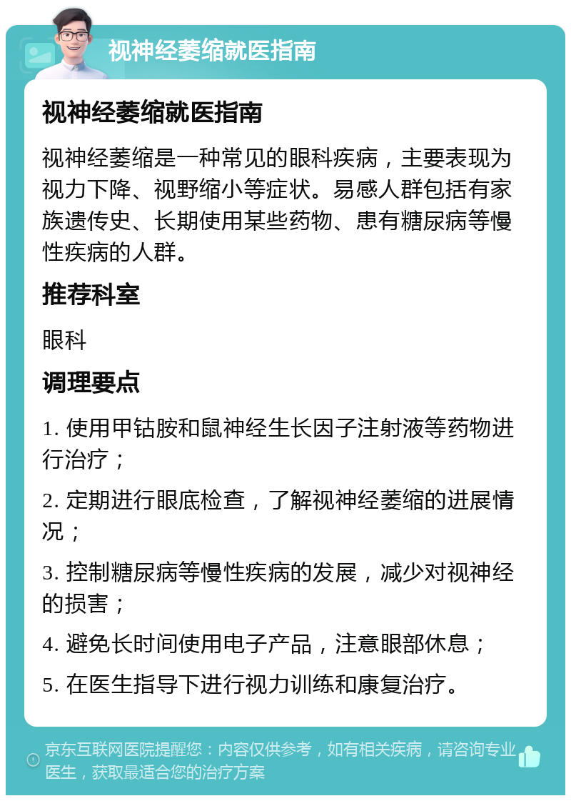 视神经萎缩就医指南 视神经萎缩就医指南 视神经萎缩是一种常见的眼科疾病，主要表现为视力下降、视野缩小等症状。易感人群包括有家族遗传史、长期使用某些药物、患有糖尿病等慢性疾病的人群。 推荐科室 眼科 调理要点 1. 使用甲钴胺和鼠神经生长因子注射液等药物进行治疗； 2. 定期进行眼底检查，了解视神经萎缩的进展情况； 3. 控制糖尿病等慢性疾病的发展，减少对视神经的损害； 4. 避免长时间使用电子产品，注意眼部休息； 5. 在医生指导下进行视力训练和康复治疗。