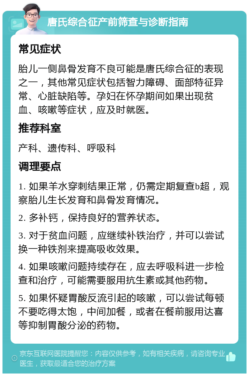 唐氏综合征产前筛查与诊断指南 常见症状 胎儿一侧鼻骨发育不良可能是唐氏综合征的表现之一，其他常见症状包括智力障碍、面部特征异常、心脏缺陷等。孕妇在怀孕期间如果出现贫血、咳嗽等症状，应及时就医。 推荐科室 产科、遗传科、呼吸科 调理要点 1. 如果羊水穿刺结果正常，仍需定期复查b超，观察胎儿生长发育和鼻骨发育情况。 2. 多补钙，保持良好的营养状态。 3. 对于贫血问题，应继续补铁治疗，并可以尝试换一种铁剂来提高吸收效果。 4. 如果咳嗽问题持续存在，应去呼吸科进一步检查和治疗，可能需要服用抗生素或其他药物。 5. 如果怀疑胃酸反流引起的咳嗽，可以尝试每顿不要吃得太饱，中间加餐，或者在餐前服用达喜等抑制胃酸分泌的药物。