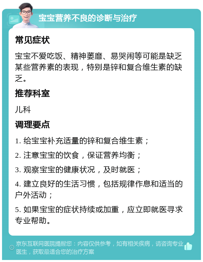 宝宝营养不良的诊断与治疗 常见症状 宝宝不爱吃饭、精神萎靡、易哭闹等可能是缺乏某些营养素的表现，特别是锌和复合维生素的缺乏。 推荐科室 儿科 调理要点 1. 给宝宝补充适量的锌和复合维生素； 2. 注意宝宝的饮食，保证营养均衡； 3. 观察宝宝的健康状况，及时就医； 4. 建立良好的生活习惯，包括规律作息和适当的户外活动； 5. 如果宝宝的症状持续或加重，应立即就医寻求专业帮助。