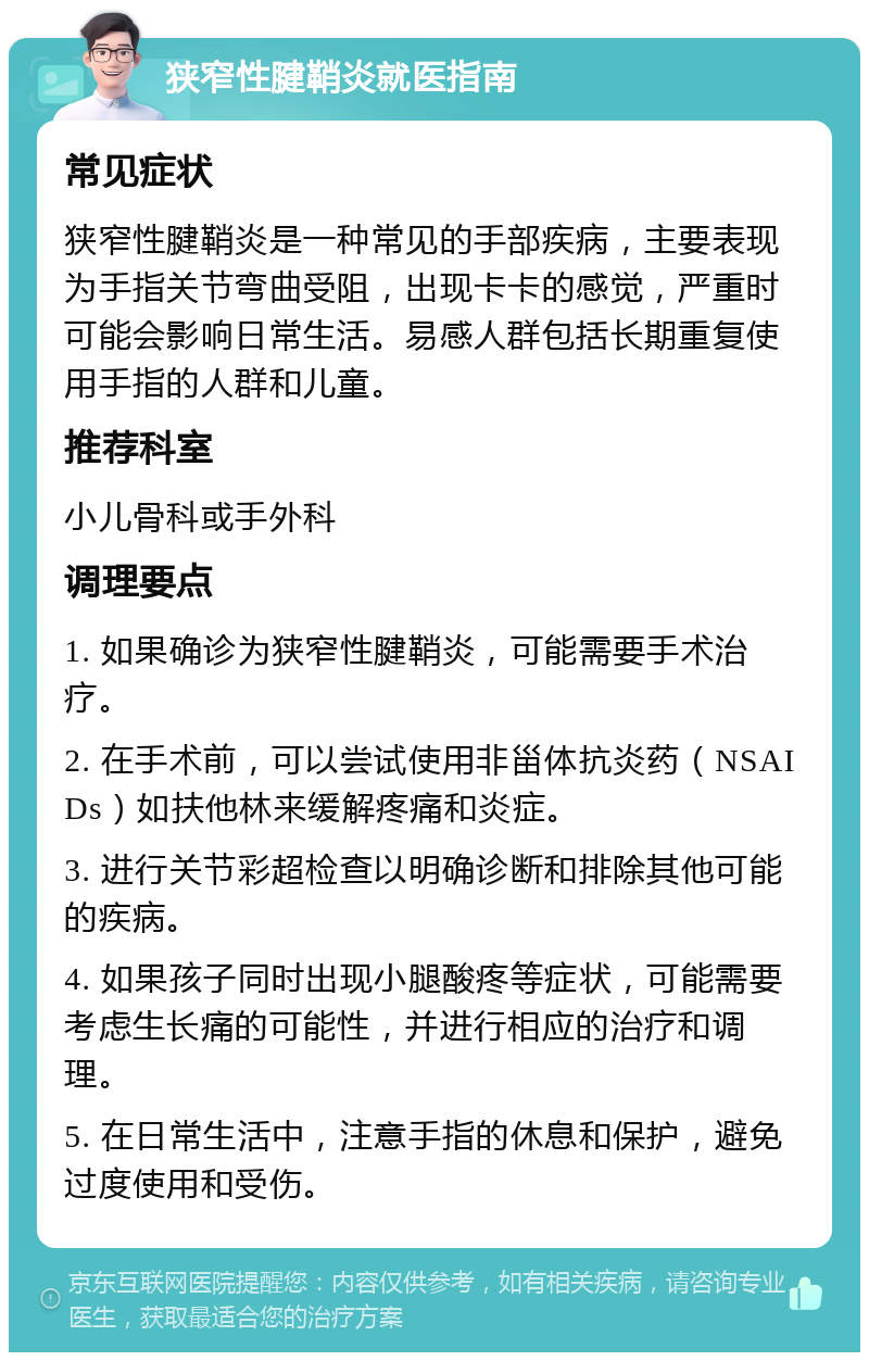 狭窄性腱鞘炎就医指南 常见症状 狭窄性腱鞘炎是一种常见的手部疾病，主要表现为手指关节弯曲受阻，出现卡卡的感觉，严重时可能会影响日常生活。易感人群包括长期重复使用手指的人群和儿童。 推荐科室 小儿骨科或手外科 调理要点 1. 如果确诊为狭窄性腱鞘炎，可能需要手术治疗。 2. 在手术前，可以尝试使用非甾体抗炎药（NSAIDs）如扶他林来缓解疼痛和炎症。 3. 进行关节彩超检查以明确诊断和排除其他可能的疾病。 4. 如果孩子同时出现小腿酸疼等症状，可能需要考虑生长痛的可能性，并进行相应的治疗和调理。 5. 在日常生活中，注意手指的休息和保护，避免过度使用和受伤。