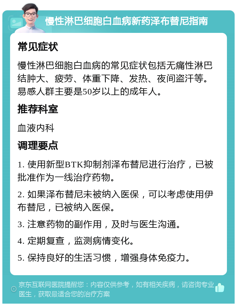 慢性淋巴细胞白血病新药泽布替尼指南 常见症状 慢性淋巴细胞白血病的常见症状包括无痛性淋巴结肿大、疲劳、体重下降、发热、夜间盗汗等。易感人群主要是50岁以上的成年人。 推荐科室 血液内科 调理要点 1. 使用新型BTK抑制剂泽布替尼进行治疗，已被批准作为一线治疗药物。 2. 如果泽布替尼未被纳入医保，可以考虑使用伊布替尼，已被纳入医保。 3. 注意药物的副作用，及时与医生沟通。 4. 定期复查，监测病情变化。 5. 保持良好的生活习惯，增强身体免疫力。