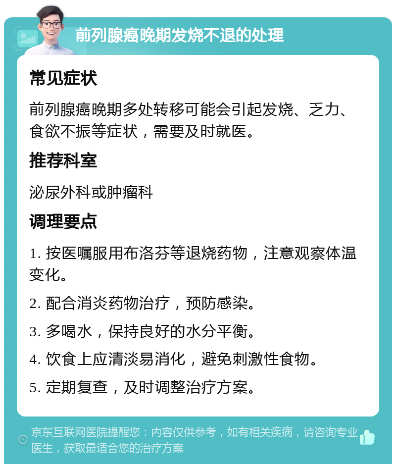 前列腺癌晚期发烧不退的处理 常见症状 前列腺癌晚期多处转移可能会引起发烧、乏力、食欲不振等症状，需要及时就医。 推荐科室 泌尿外科或肿瘤科 调理要点 1. 按医嘱服用布洛芬等退烧药物，注意观察体温变化。 2. 配合消炎药物治疗，预防感染。 3. 多喝水，保持良好的水分平衡。 4. 饮食上应清淡易消化，避免刺激性食物。 5. 定期复查，及时调整治疗方案。