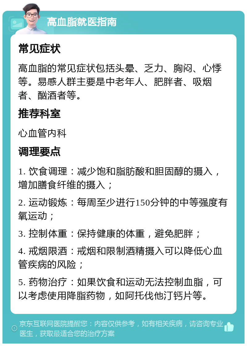 高血脂就医指南 常见症状 高血脂的常见症状包括头晕、乏力、胸闷、心悸等。易感人群主要是中老年人、肥胖者、吸烟者、酗酒者等。 推荐科室 心血管内科 调理要点 1. 饮食调理：减少饱和脂肪酸和胆固醇的摄入，增加膳食纤维的摄入； 2. 运动锻炼：每周至少进行150分钟的中等强度有氧运动； 3. 控制体重：保持健康的体重，避免肥胖； 4. 戒烟限酒：戒烟和限制酒精摄入可以降低心血管疾病的风险； 5. 药物治疗：如果饮食和运动无法控制血脂，可以考虑使用降脂药物，如阿托伐他汀钙片等。