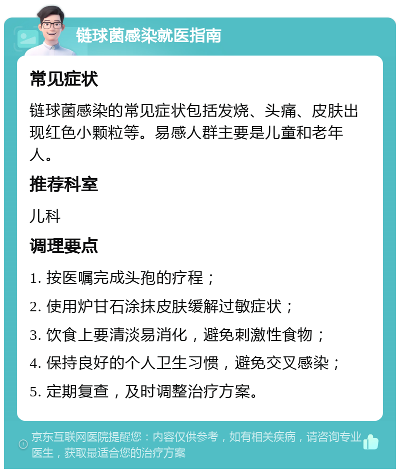 链球菌感染就医指南 常见症状 链球菌感染的常见症状包括发烧、头痛、皮肤出现红色小颗粒等。易感人群主要是儿童和老年人。 推荐科室 儿科 调理要点 1. 按医嘱完成头孢的疗程； 2. 使用炉甘石涂抹皮肤缓解过敏症状； 3. 饮食上要清淡易消化，避免刺激性食物； 4. 保持良好的个人卫生习惯，避免交叉感染； 5. 定期复查，及时调整治疗方案。