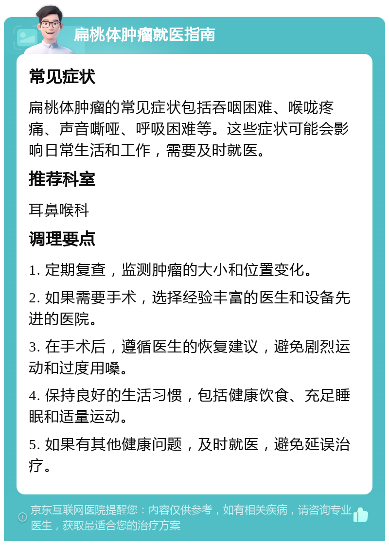 扁桃体肿瘤就医指南 常见症状 扁桃体肿瘤的常见症状包括吞咽困难、喉咙疼痛、声音嘶哑、呼吸困难等。这些症状可能会影响日常生活和工作，需要及时就医。 推荐科室 耳鼻喉科 调理要点 1. 定期复查，监测肿瘤的大小和位置变化。 2. 如果需要手术，选择经验丰富的医生和设备先进的医院。 3. 在手术后，遵循医生的恢复建议，避免剧烈运动和过度用嗓。 4. 保持良好的生活习惯，包括健康饮食、充足睡眠和适量运动。 5. 如果有其他健康问题，及时就医，避免延误治疗。