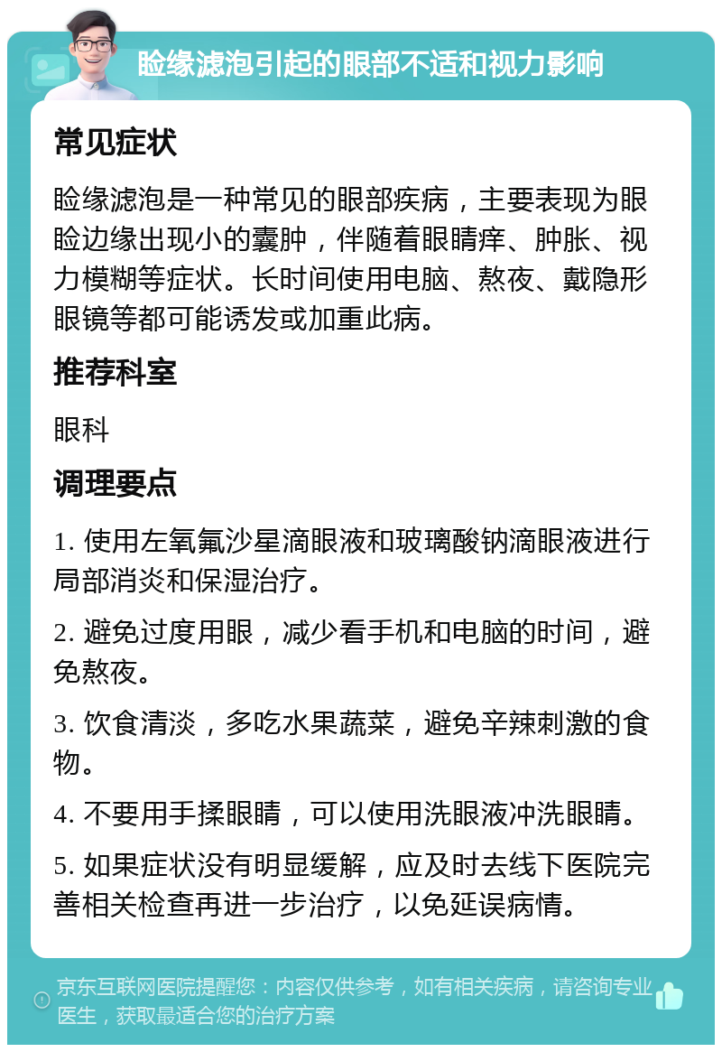 睑缘滤泡引起的眼部不适和视力影响 常见症状 睑缘滤泡是一种常见的眼部疾病，主要表现为眼睑边缘出现小的囊肿，伴随着眼睛痒、肿胀、视力模糊等症状。长时间使用电脑、熬夜、戴隐形眼镜等都可能诱发或加重此病。 推荐科室 眼科 调理要点 1. 使用左氧氟沙星滴眼液和玻璃酸钠滴眼液进行局部消炎和保湿治疗。 2. 避免过度用眼，减少看手机和电脑的时间，避免熬夜。 3. 饮食清淡，多吃水果蔬菜，避免辛辣刺激的食物。 4. 不要用手揉眼睛，可以使用洗眼液冲洗眼睛。 5. 如果症状没有明显缓解，应及时去线下医院完善相关检查再进一步治疗，以免延误病情。