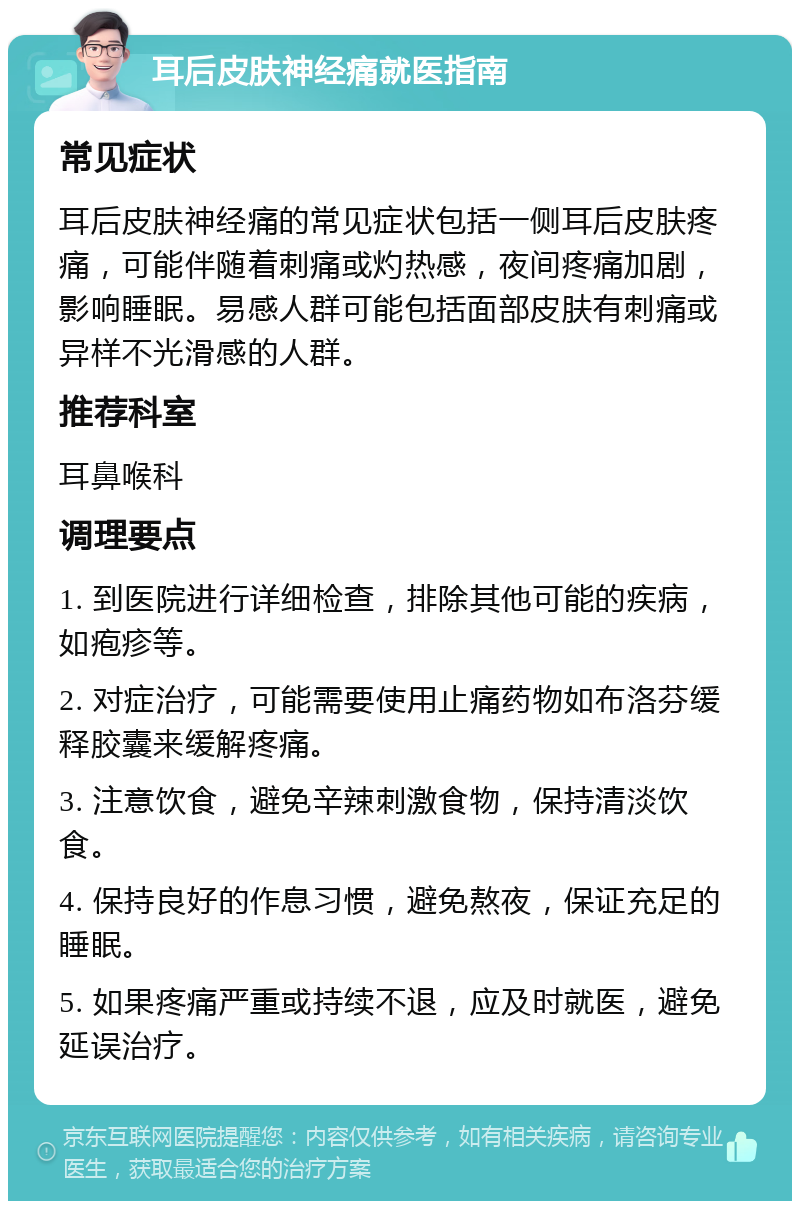 耳后皮肤神经痛就医指南 常见症状 耳后皮肤神经痛的常见症状包括一侧耳后皮肤疼痛，可能伴随着刺痛或灼热感，夜间疼痛加剧，影响睡眠。易感人群可能包括面部皮肤有刺痛或异样不光滑感的人群。 推荐科室 耳鼻喉科 调理要点 1. 到医院进行详细检查，排除其他可能的疾病，如疱疹等。 2. 对症治疗，可能需要使用止痛药物如布洛芬缓释胶囊来缓解疼痛。 3. 注意饮食，避免辛辣刺激食物，保持清淡饮食。 4. 保持良好的作息习惯，避免熬夜，保证充足的睡眠。 5. 如果疼痛严重或持续不退，应及时就医，避免延误治疗。