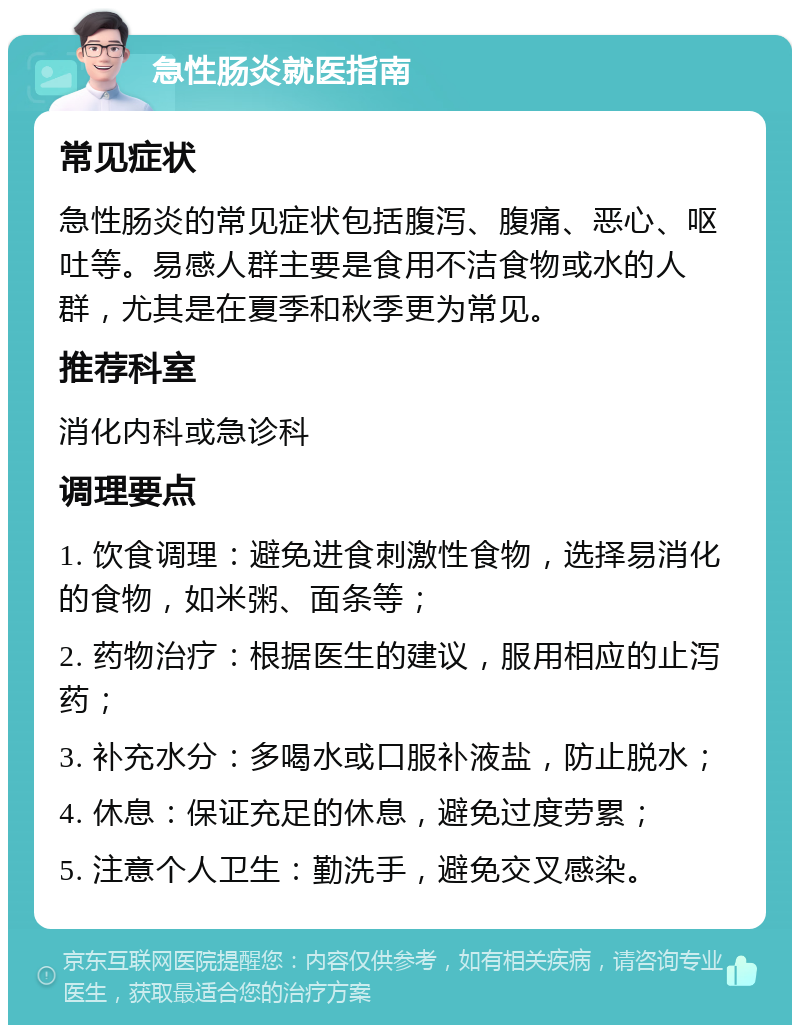 急性肠炎就医指南 常见症状 急性肠炎的常见症状包括腹泻、腹痛、恶心、呕吐等。易感人群主要是食用不洁食物或水的人群，尤其是在夏季和秋季更为常见。 推荐科室 消化内科或急诊科 调理要点 1. 饮食调理：避免进食刺激性食物，选择易消化的食物，如米粥、面条等； 2. 药物治疗：根据医生的建议，服用相应的止泻药； 3. 补充水分：多喝水或口服补液盐，防止脱水； 4. 休息：保证充足的休息，避免过度劳累； 5. 注意个人卫生：勤洗手，避免交叉感染。