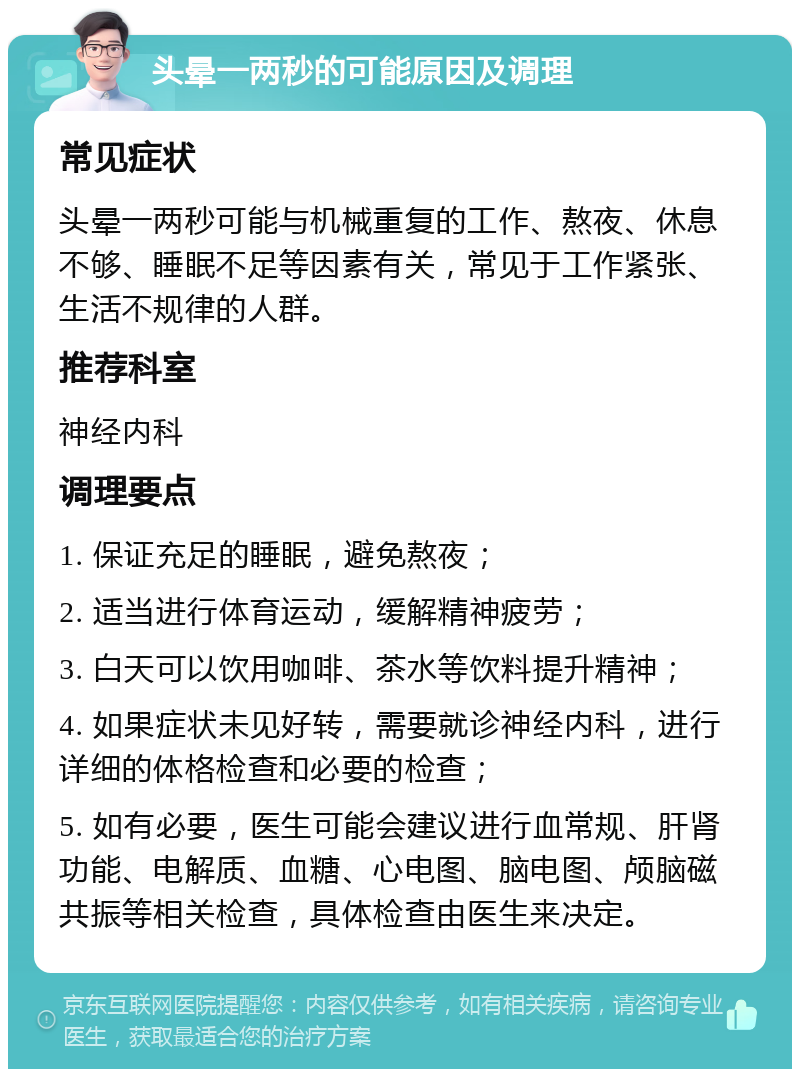 头晕一两秒的可能原因及调理 常见症状 头晕一两秒可能与机械重复的工作、熬夜、休息不够、睡眠不足等因素有关，常见于工作紧张、生活不规律的人群。 推荐科室 神经内科 调理要点 1. 保证充足的睡眠，避免熬夜； 2. 适当进行体育运动，缓解精神疲劳； 3. 白天可以饮用咖啡、茶水等饮料提升精神； 4. 如果症状未见好转，需要就诊神经内科，进行详细的体格检查和必要的检查； 5. 如有必要，医生可能会建议进行血常规、肝肾功能、电解质、血糖、心电图、脑电图、颅脑磁共振等相关检查，具体检查由医生来决定。