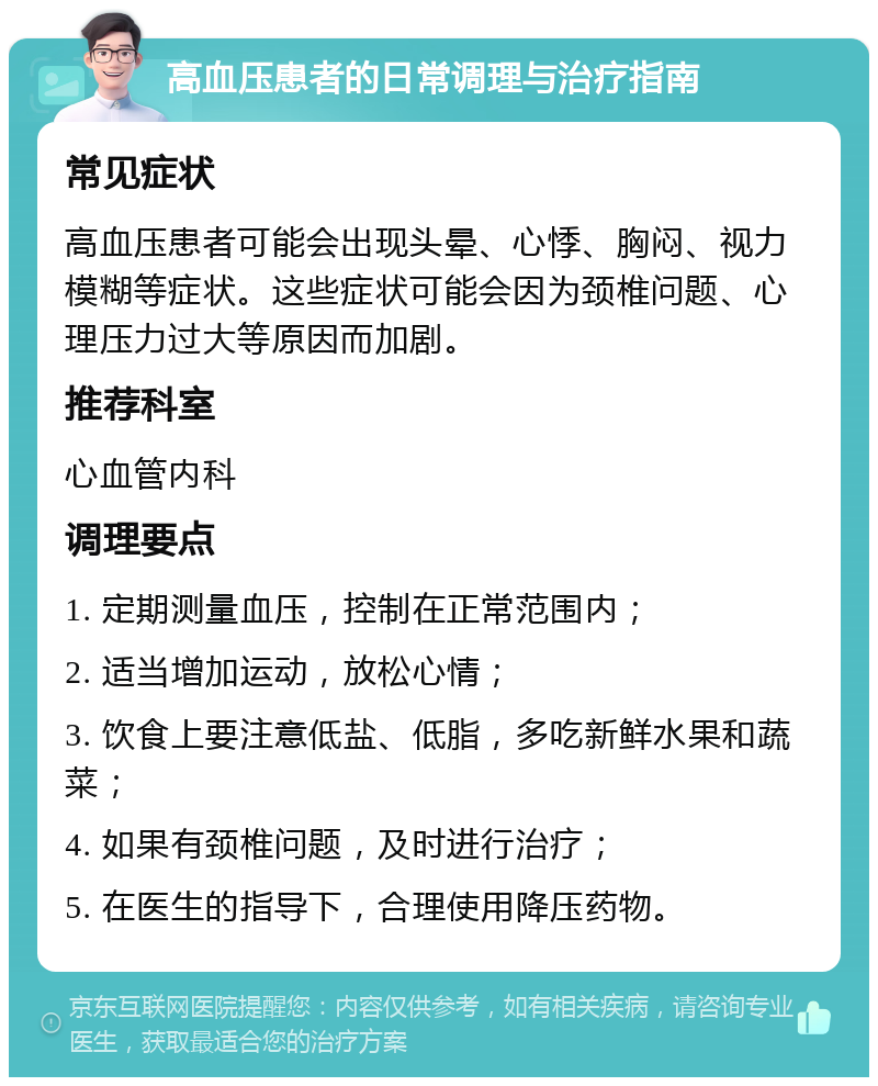 高血压患者的日常调理与治疗指南 常见症状 高血压患者可能会出现头晕、心悸、胸闷、视力模糊等症状。这些症状可能会因为颈椎问题、心理压力过大等原因而加剧。 推荐科室 心血管内科 调理要点 1. 定期测量血压，控制在正常范围内； 2. 适当增加运动，放松心情； 3. 饮食上要注意低盐、低脂，多吃新鲜水果和蔬菜； 4. 如果有颈椎问题，及时进行治疗； 5. 在医生的指导下，合理使用降压药物。