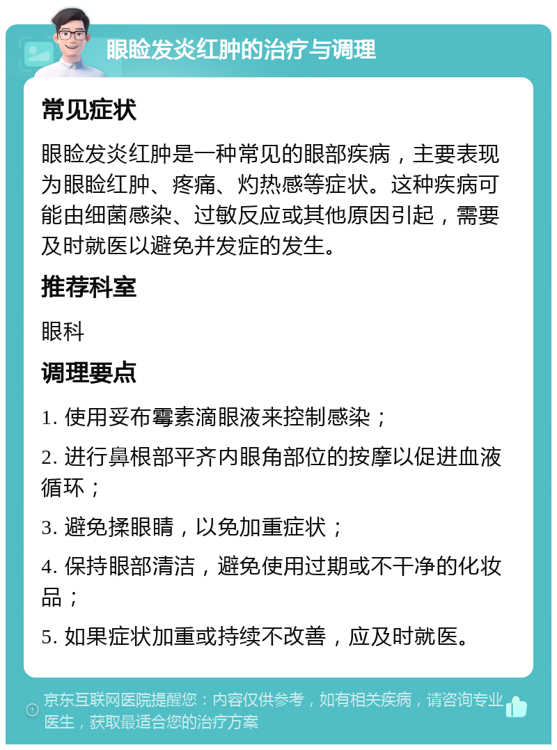 眼睑发炎红肿的治疗与调理 常见症状 眼睑发炎红肿是一种常见的眼部疾病，主要表现为眼睑红肿、疼痛、灼热感等症状。这种疾病可能由细菌感染、过敏反应或其他原因引起，需要及时就医以避免并发症的发生。 推荐科室 眼科 调理要点 1. 使用妥布霉素滴眼液来控制感染； 2. 进行鼻根部平齐内眼角部位的按摩以促进血液循环； 3. 避免揉眼睛，以免加重症状； 4. 保持眼部清洁，避免使用过期或不干净的化妆品； 5. 如果症状加重或持续不改善，应及时就医。