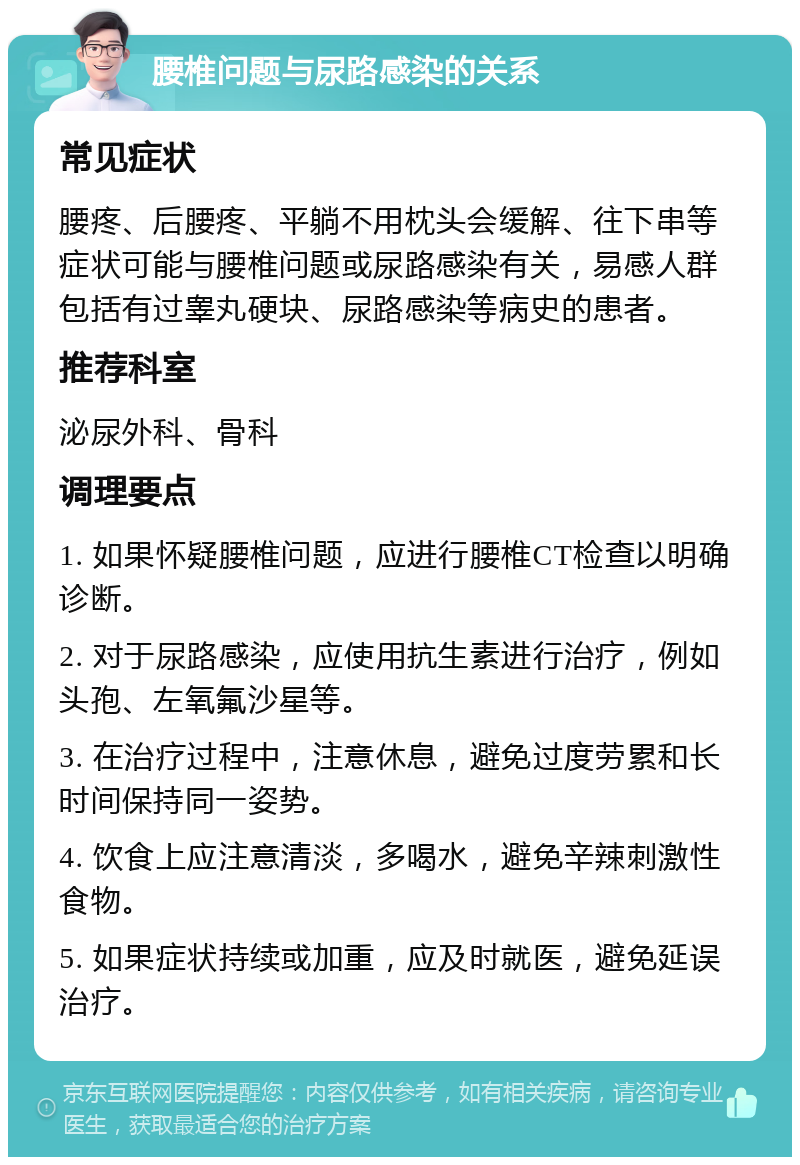 腰椎问题与尿路感染的关系 常见症状 腰疼、后腰疼、平躺不用枕头会缓解、往下串等症状可能与腰椎问题或尿路感染有关，易感人群包括有过睾丸硬块、尿路感染等病史的患者。 推荐科室 泌尿外科、骨科 调理要点 1. 如果怀疑腰椎问题，应进行腰椎CT检查以明确诊断。 2. 对于尿路感染，应使用抗生素进行治疗，例如头孢、左氧氟沙星等。 3. 在治疗过程中，注意休息，避免过度劳累和长时间保持同一姿势。 4. 饮食上应注意清淡，多喝水，避免辛辣刺激性食物。 5. 如果症状持续或加重，应及时就医，避免延误治疗。