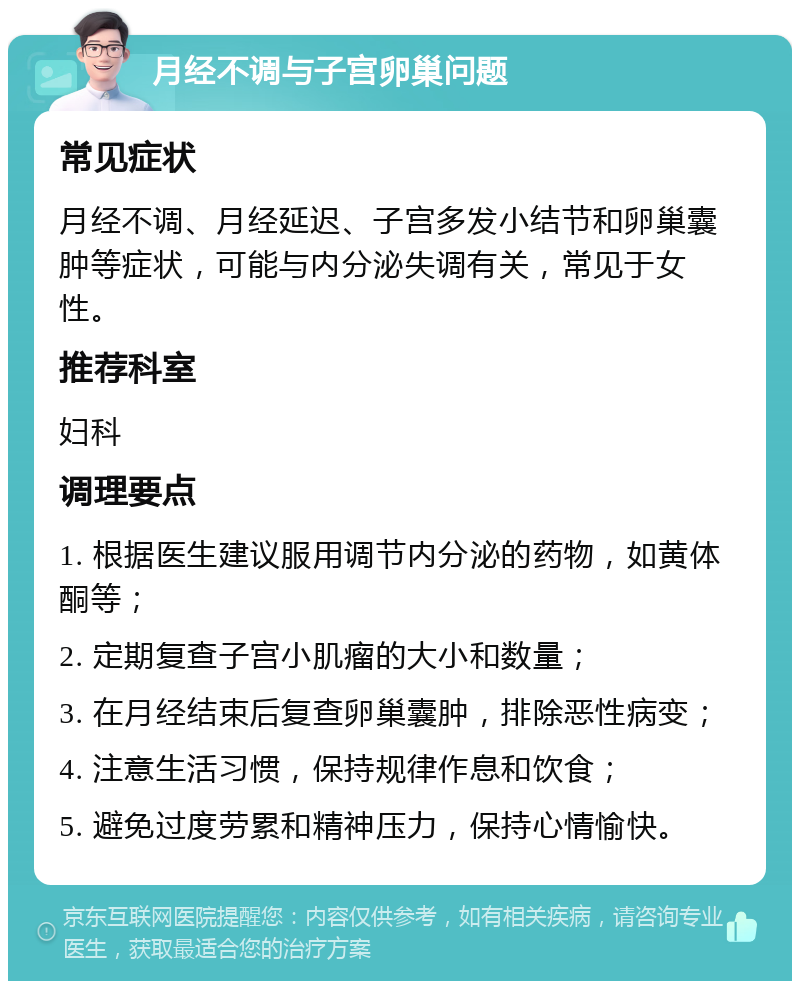 月经不调与子宫卵巢问题 常见症状 月经不调、月经延迟、子宫多发小结节和卵巢囊肿等症状，可能与内分泌失调有关，常见于女性。 推荐科室 妇科 调理要点 1. 根据医生建议服用调节内分泌的药物，如黄体酮等； 2. 定期复查子宫小肌瘤的大小和数量； 3. 在月经结束后复查卵巢囊肿，排除恶性病变； 4. 注意生活习惯，保持规律作息和饮食； 5. 避免过度劳累和精神压力，保持心情愉快。