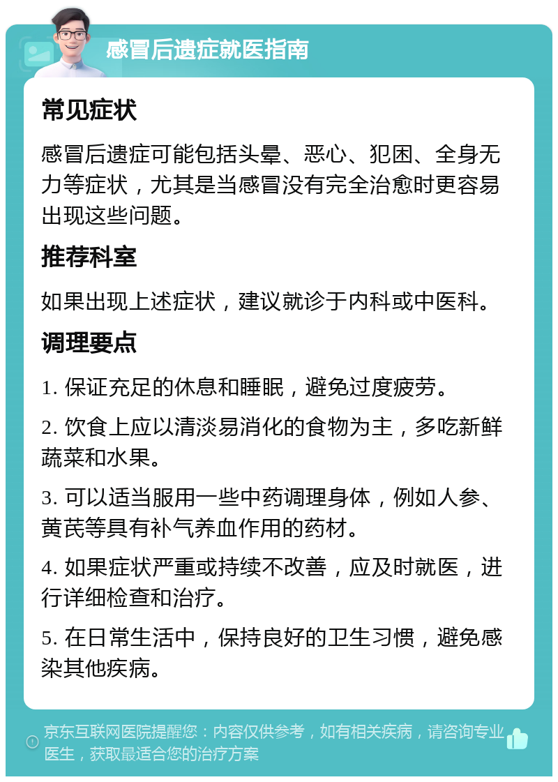 感冒后遗症就医指南 常见症状 感冒后遗症可能包括头晕、恶心、犯困、全身无力等症状，尤其是当感冒没有完全治愈时更容易出现这些问题。 推荐科室 如果出现上述症状，建议就诊于内科或中医科。 调理要点 1. 保证充足的休息和睡眠，避免过度疲劳。 2. 饮食上应以清淡易消化的食物为主，多吃新鲜蔬菜和水果。 3. 可以适当服用一些中药调理身体，例如人参、黄芪等具有补气养血作用的药材。 4. 如果症状严重或持续不改善，应及时就医，进行详细检查和治疗。 5. 在日常生活中，保持良好的卫生习惯，避免感染其他疾病。