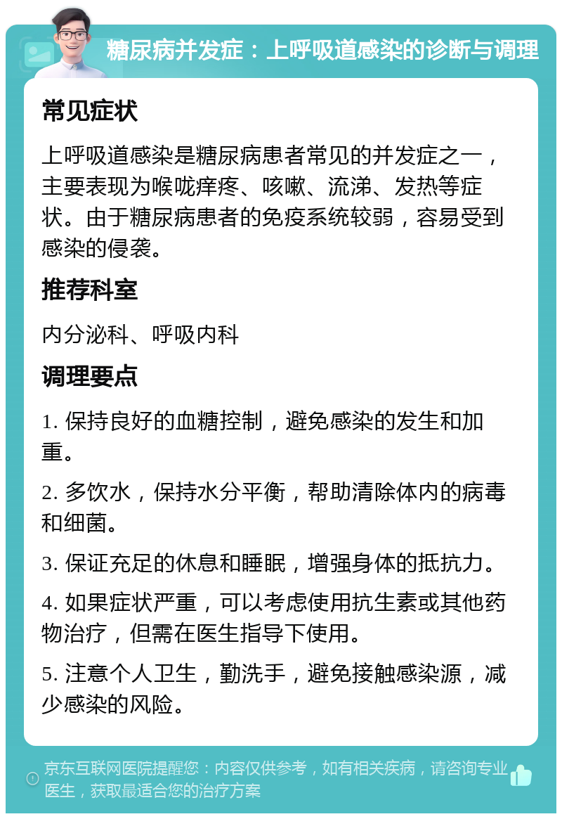 糖尿病并发症：上呼吸道感染的诊断与调理 常见症状 上呼吸道感染是糖尿病患者常见的并发症之一，主要表现为喉咙痒疼、咳嗽、流涕、发热等症状。由于糖尿病患者的免疫系统较弱，容易受到感染的侵袭。 推荐科室 内分泌科、呼吸内科 调理要点 1. 保持良好的血糖控制，避免感染的发生和加重。 2. 多饮水，保持水分平衡，帮助清除体内的病毒和细菌。 3. 保证充足的休息和睡眠，增强身体的抵抗力。 4. 如果症状严重，可以考虑使用抗生素或其他药物治疗，但需在医生指导下使用。 5. 注意个人卫生，勤洗手，避免接触感染源，减少感染的风险。