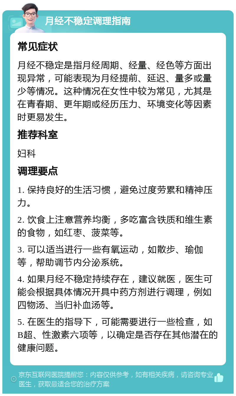 月经不稳定调理指南 常见症状 月经不稳定是指月经周期、经量、经色等方面出现异常，可能表现为月经提前、延迟、量多或量少等情况。这种情况在女性中较为常见，尤其是在青春期、更年期或经历压力、环境变化等因素时更易发生。 推荐科室 妇科 调理要点 1. 保持良好的生活习惯，避免过度劳累和精神压力。 2. 饮食上注意营养均衡，多吃富含铁质和维生素的食物，如红枣、菠菜等。 3. 可以适当进行一些有氧运动，如散步、瑜伽等，帮助调节内分泌系统。 4. 如果月经不稳定持续存在，建议就医，医生可能会根据具体情况开具中药方剂进行调理，例如四物汤、当归补血汤等。 5. 在医生的指导下，可能需要进行一些检查，如B超、性激素六项等，以确定是否存在其他潜在的健康问题。