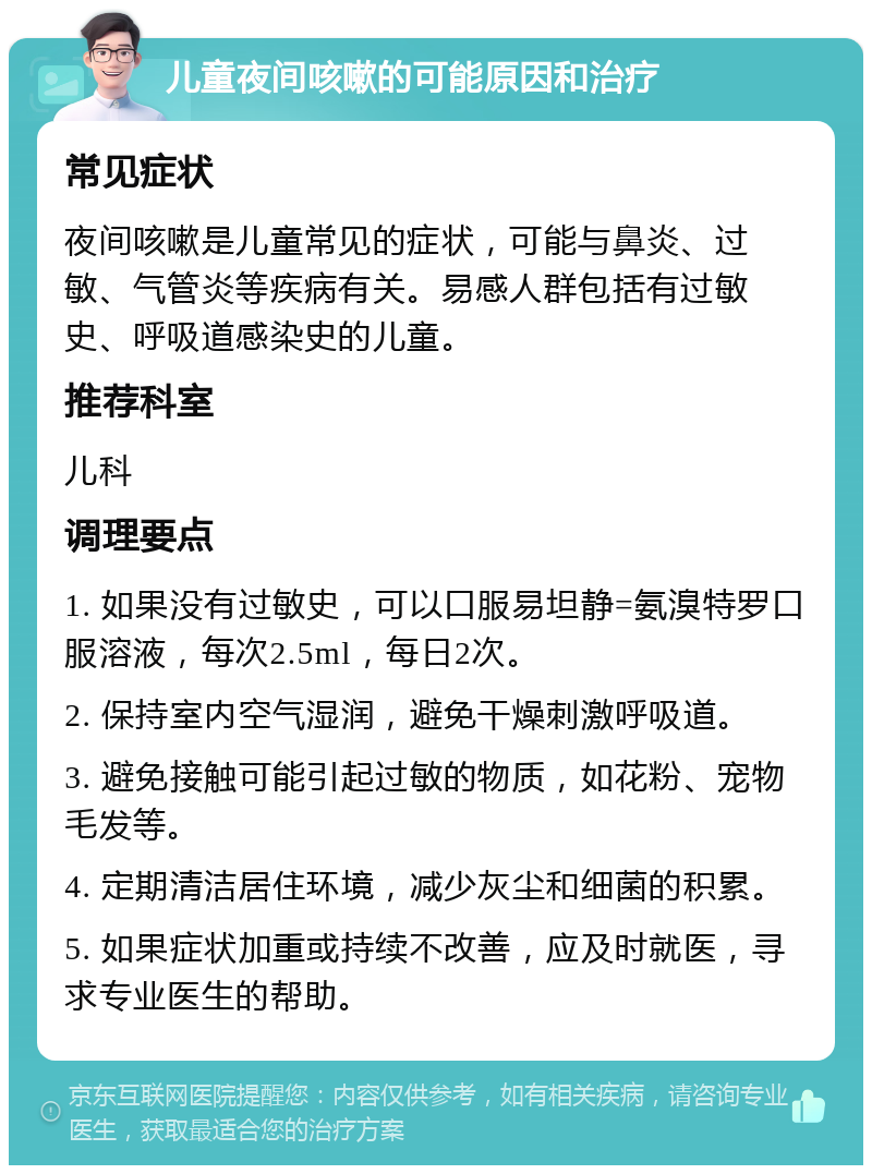 儿童夜间咳嗽的可能原因和治疗 常见症状 夜间咳嗽是儿童常见的症状，可能与鼻炎、过敏、气管炎等疾病有关。易感人群包括有过敏史、呼吸道感染史的儿童。 推荐科室 儿科 调理要点 1. 如果没有过敏史，可以口服易坦静=氨溴特罗口服溶液，每次2.5ml，每日2次。 2. 保持室内空气湿润，避免干燥刺激呼吸道。 3. 避免接触可能引起过敏的物质，如花粉、宠物毛发等。 4. 定期清洁居住环境，减少灰尘和细菌的积累。 5. 如果症状加重或持续不改善，应及时就医，寻求专业医生的帮助。